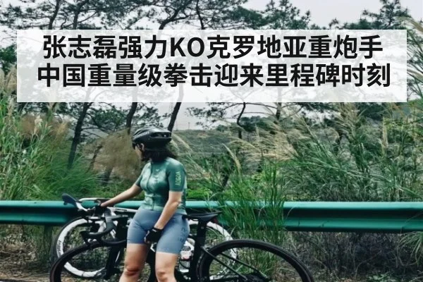 张志磊强力KO克罗地亚重炮手 中国重量级拳击迎来里程碑时刻